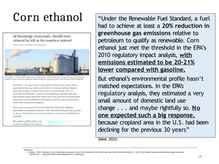 18
“Under the Renewable Fuel Standard, a fuel
had to achieve at least a 20% reduction in
greenhouse gas emissions relative to
petroleum to qualify as renewable. Corn
ethanol just met the threshold in the EPA’s
2010 regulatory impact analysis, with
emissions estimated to be 20–21%
lower compared with gasoline.
But ethanol’s environmental profile hasn’t
matched expectations. In the EPA’s
regulatory analysis, they estimated a very
small amount of domestic land use
change . . . and maybe rightfully so. No
one expected such a big response,
because cropland area in the U.S. had been
declining for the previous 30 years”
(Sakai, 2022)
Reference:
1) Sakai, J. (2022, February 14). At bioenergy crossroads, should corn ethanol be left in the rearview mirror? Retrieved March 21, 2022 from https://news.wisc.edu/at-bioenergy-crossroads-
should-corn- ethanol-be-left-in-the-rearview-mirror/ [reference]
Corn ethanol
 