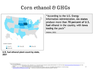 19
Figure Source & References:
1) U.S. Energy Information Administration. (2021, September 3). U.S. fuel ethanol plant production capacity. Retrieved March 20, 2022 from https://www.eia.gov/petroleum/ethanolcapacity/ [U.S. fuel
ethanol plants figure & reference of corn ethanol gallons in 2020]
2) Wulfeck, A. (2022, February 22). Corn ethanol may be worse for the planet than gasoline, study stays. Fox Weather. Retrieved March 21, 2022 from https:/
/www.foxweather.com/lifestyle/corn-ethanol-may- be-worse-for-the-planet-than-gasoline-study-says [quotation reference]
“According to the U.S. Energy
Information Administration, six states
produce more than 70 percent of U.S.
fuel ethanol in the country, with Iowa
leading the pack”
(Wulfeck, 2022)
U.S. fuel ethanol plant count by state,
2021
Corn ethanol & GHGs
 