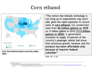 20
Photo Source & References:
1) Biello, D. (2011). The false promise of biofuels. Scientific American, 305, 58–65.
2) U.S. Energy Information Administration. (2021, September 3). U.S. fuel ethanol plant production capacity. Retrieved March 20, 2022 from https://www.eia.gov/petroleum/ethanolcapacity/ [U.S. fuel
ethanol plants figure & reference of corn ethanol gallons in 2020]
“The notion that biofuels technology is
not living up to expectations may seem
odd, given the rapid expansion in recent
years of corn ethanol. U.S. production
went from 50 million gallons in 1979
to 13 billion gallons in 2010 [17.5 billion
gallons in 2020]. A government
mandate to supply 10 percent of the
country’s passenger vehicle fuel drove
that enormous growth, however
, and the
product has been affordable only
because of massive federal
subsidies”
(Biello, 2011, p. 60)
U.S. fuel ethanol plant count by state,
2021
Corn ethanol
 