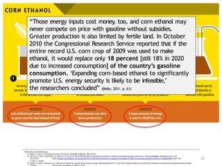 23
Photo Source & References:
1) Biello, D. (2011). The false promise of biofuels. Scientific American, 305, 58–65.
2) DeCicco, J. (2021, December 2). Opinion: It’s time to admit that ethanol in gasoline has failed to fulfill its promises (except to farmers). The Conversation. Retrieved march 20,
2022 from https://www.marketwatch.com/story/its-time-to-admit-that-ethanol-in-gasoline-has-failed-to-fulfill-its-promises-except-to-farmers-11638463480 [data for
21.8% in 2020]
3) Gewin, V. (2022, February 14). How corn ethanol for biofuel fed climate change. Retrieved March 21, 2022 from https://civilea ts.com/2022/02/14/how-corn-ethanol-for-biofuel-fueled-climate-
“Those energy inputs cost money, too, and corn ethanol may
never compete on price with gasoline without subsidies.
Greater production is also limited by fertile land. In October
2010 the Congressional Research Service reported that if the
entire record U.S. corn crop of 2009 was used to make
ethanol, it would replace only 18 percent [still 18% in 2020
due to increased consumption] of the country’s gasoline
consumption. ‘Expanding corn-based ethanol to significantly
promote U.S. energy security is likely to be infeasible,’
the researchers concluded” (Biello, 2011, p. 61)
 