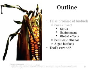 • False promise of biofuels
o Corn ethanol
 GHGs
 Environment
 Global effects
o Cellulosic ethanol
o Algae biofuels
• Fool’s errand?
24
Photo Sources (this and previous slide):
1) Biello, D. (2011). The false promise of biofuels. Scientific American, 305, 58–65.
2) DeCicco, J. (2021, December 2). The U.S. biofuel mandate helps farmers, but does little for energy security and harms the environmen t. The Conversation. Retrieved March 21, 2022
from https://theconversation.com/the-us-biofuel-mandate-helps-farmers-but-does-little-for-energy-security-and-harms-the-environment-168459 [corn being
harvested on previous slide]
Outline
Reference:
 