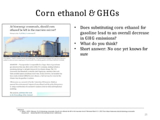 25
Reference:
1) Sakai, J. (2022, February 14). At bioenergy crossroads, should corn ethanol be left in the rearview mirror? Retrieved March 21, 2022 from https://news.wisc.edu/at-bioenergy-crossroads-
should-corn- ethanol-be-left-in-the-rearview-mirror/ [reference]
Corn ethanol & GHGs
• Does substituting corn ethanol for
gasoline lead to an overall decrease
in GHG emissions?
• What do you think?
• Short answer: No one yet knows for
sure
 
