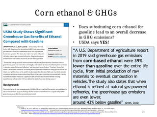 Corn ethanol & GHGs
“A U.S. Department of Agriculture report
in 2019 said greenhouse gas emissions
from corn-based ethanol were 39%
lower than gasoline over the entire life
cycle, from initial production of raw
materials to eventual combustion in
vehicles.The study also states that when
ethanol is refined at natural gas-powered
refineries, the greenhouse gas emissions
are even lower,
around 43% below gasoline” (Smith, 2022)
References:
1) Smith, A. N. (2022, February 15). Ethanol less green than gas, study funded by biofuel critics says. Bloomberg Green. Retrieved March 21, 2022 from https:/
/www.bloomberg.com/news/articles/2022-02- 14/study-funded-by-biofuel-critics-says-ethanol-less-green-than-gas [quotation reference]
2) U.S. Department of Agricutture. (2019, April 2). USDA study shows significant greenhouse gas benefits of ethanol compared with gasoline. Retrieved March 12 ,
2022 from https://www.usda.gov/media/press-releases/2019/04/02/usda-study-shows-significant-greenhouse-gas-benefits-ethanol
25
• Does substituting corn ethanol for
gasoline lead to an overall decrease
in GHG emissions?
• USDA says YES!
 