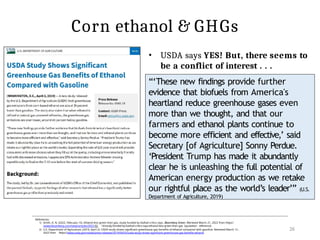 Corn ethanol & GHGs
“‘These new findings provide further
evidence that biofuels from America's
heartland reduce greenhouse gases even
more than we thought, and that our
farmers and ethanol plants continue to
become more efficient and effective,’ said
Secretary [of Agriculture] Sonny Perdue.
‘President Trump has made it abundantly
clear he is unleashing the full potential of
American energy production as we retake
our rightful place as the world’s leader’” (U.S.
Department of Agriculture, 2019)
References:
1) Smith, A. N. (2022, February 15). Ethanol less green than gas, study funded by biofuel critics says. Bloomberg Green. Retrieved March 21, 2022 from https:/
/www.bloomberg.com/news/articles/2022-02- 14/study-funded-by-biofuel-critics-says-ethanol-less-green-than-gas [quotation reference]
2) U.S. Department of Agricutture. (2019, April 2). USDA study shows significant greenhouse gas benefits of ethanol compared with gasoline. Retrieved March 12 ,
2022 from https://www.usda.gov/media/press-releases/2019/04/02/usda-study-shows-significant-greenhouse-gas-benefits-ethanol
26
• USDA says YES! But, there seems to
be a conflict of interest . . .
 