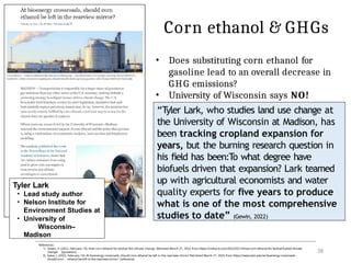 Corn ethanol & GHGs
Tyler Lark
• Lead study author
• Nelson Institute for
Environment Studies at
• University of
Wisconsin–
Madison
References:
1) Gewin, V. (2022, February 14). How corn ethanol for biofuel fed climate change. Retrieved March 21, 2022 from https://civilea ts.com/2022/02/14/how-corn-ethanol-for-biofuel-fueled-climate-
change/ [quotation]
2) Sakai, J. (2022, February 14). At bioenergy crossroads, should corn ethanol be left in the rearview mirror? Retrieved March 21, 2022 from https://news.wisc.edu/at-bioenergy-crossroads-
should-corn- ethanol-be-left-in-the-rearview-mirror/ [reference]
28
• Does substituting corn ethanol for
gasoline lead to an overall decrease in
GHG emissions?
• University of Wisconsin says NO!
“Tyler Lark, who studies land use change at
the University of Wisconsin at Madison, has
been tracking cropland expansion for
years, but the burning research question in
his field has been:To what degree have
biofuels driven that expansion? Lark teamed
up with agricultural economists and water
quality experts for five years to produce
what is one of the most comprehensive
studies to date” (Gewin, 2022)
 