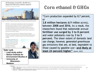 Corn ethanol & GHGs
Tyler Lark
• Lead study author
• Nelson Institute for
Environment Studies at
• University of
Wisconsin–
Madison
References:
1) Gewin, V. (2022, February 14). How corn ethanol for biofuel fed climate change. Retrieved March 21, 2022 from https://civilea ts.com/2022/02/14/how-corn-ethanol-for-biofuel-fueled-climate-
change/ [quotation]
2) Sakai, J. (2022, February 14). At bioenergy crossroads, should corn ethanol be left in the rearview mirror? Retrieved March 21, 2022 from https://news.wisc.edu/at-bioenergy-crossroads-
should-corn- ethanol-be-left-in-the-rearview-mirror/ [reference]
29
“Corn production expanded by 8.7 percent,
or
2.8 million hectares (6.9 million acres),
between 2008 and 2016. As a result, the
researchers found that nationwide annual
fertilizer use surged by 3 to 8 percent
and water pollutants rose by 3 to 5
percent. The sheer extent of domestic land
use change, however
, generated greenhouse
gas emissions that are, at best, equivalent to
those caused by gasoline use—and likely at
least 24 percent higher” (Gewin, 2022)
 