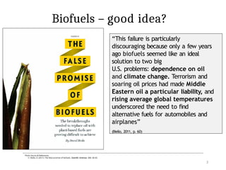 Biofuels – good idea?
“This failure is particularly
discouraging because only a few years
ago biofuels seemed like an ideal
solution to two big
U.S. problems: dependence on oil
and climate change. Terrorism and
soaring oil prices had made Middle
Eastern oil a particular liability, and
rising average global temperatures
underscored the need to find
alternative fuels for automobiles and
airplanes”
(Biello, 2011, p. 60)
Published: 2005
Photo Source & References:
1) Biello, D. (2011). The false promise of biofuels. Scientific American, 305, 58–65.
3
 