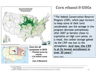 Corn ethanol & GHGs
“The federal Conservation Reserve
Program (CRP), which pays farmers
to keep some of their land
uncultivated, saw the acreage in the
program decrease precipitously
after 2007 as farmers chose to
capitalize on high corn prices. As
a result, the carbon storage gained
via the CRP was lost to the
atmosphere. And now, the CRP
is at its lowest enrollment in
over 30 years”
(Gewin, 2022)
Corn for all
purposes in 2019
• Planted acres by
county
• 6.9 million acres
~
size of Maryland
Figure Source & Reference:
1) Gewin, V. (2022, February 14). How corn ethanol for biofuel fed climate change. Retrieved March 21, 2022 from https://civilea ts.com/2022/02/14/how-corn-ethanol-for-biofuel-fueled-climate-
change/ [quotation]
2) Maryland. (n.d.). In Wikipedia. Retrieved March 21, 2022 from https://en.wikipedia.org/wiki/Maryland [exploded map of Maryland] 30
 