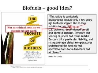 Biofuels – good idea?
“This failure is particularly
discouraging because only a few years
ago biofuels seemed like an ideal
solution to two big
U.S. problems: dependence on oil
and climate change. Terrorism and
soaring oil prices had made Middle
Eastern oil a particular liability, and
rising average global temperatures
underscored the need to find
alternative fuels for automobiles and
airplanes”
(Biello, 2011, p. 60)
Published: 2005
Not as critical now, as we
examined last week
Photo Source & References:
1) Biello, D. (2011). The false promise of biofuels. Scientific American, 305, 58–65.
4
 