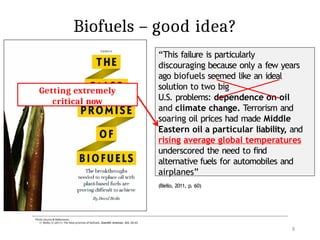 Biofuels – good idea?
Photo Source & References:
1) Biello, D. (2011). The false promise of biofuels. Scientific American, 305, 58–65.
“This failure is particularly
discouraging because only a few years
ago biofuels seemed like an ideal
solution to two big
U.S. problems: dependence on oil
and climate change. Terrorism and
soaring oil prices had made Middle
Eastern oil a particular liability, and
rising average global temperatures
underscored the need to find
alternative fuels for automobiles and
airplanes”
(Biello, 2011, p. 60)
Published: 2005
Getting extremely
critical now
8
 