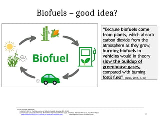 10
Biofuels – good idea?
Figure Source & References:
1) Biello, D. (2011). The false promise of biofuels. Scientific American, 305, 58–65.
2) Small Cycle. (2020, December 12). Biofuels for beginners: Definition, type, advantage. Retrieved March 15, 2022 from https://
www.smallcycle.com/2020/12/biofuels-for-beginners-definition-type- advantage.html [figure of biofuel cycle]
“Because biofuels come
from plants, which absorb
carbon dioxide from the
atmosphere as they grow,
burning biofuels in
vehicles would in theory
slow the buildup of
greenhouse gases,
compared with burning
fossil fuels” (Biello, 2011, p. 60)
 