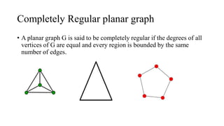 Completely Regular planar graph
• A planar graph G is said to be completely regular if the degrees of all
vertices of G are equal and every region is bounded by the same
number of edges.
 