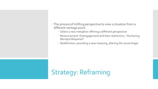 Strategy: Reframing
 The process of shifting perspective to view a situation from a
different vantage point.
 Select a new metaphor offering a different perspective
 Resourcement: Disengagement and then redirection, “the boring
Baroque Response”
 Redefinition: providing a new meaning, altering the visual shape
 