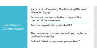 Feminism and
Communication
Karlyn Kohrs Campbell, The Rhetoric ofWomen’s
Liberation (1973)
Scholarship dedicated to the critique of the
rhetoric of the movement
Focuses on particular goals like ERA
The recognition that women had been neglected
by rhetorical studies
Defined “What is a women’s perspective?”
 