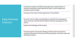 Early Feminist
Criticism
Involved an analysis of artifacts that oppressed, subordinated, or
silenced individuals to look identify the ways in which oppressive
conditions were created.
Focused on the nature of the oppression in the artifacts
Feminist criticism often analyzed films to identify the stereotypical
views of women and the harmful effects of those stereotypes on the
culture.
Explores the ideology of domination
Feminists seek to disrupt the ideology of domination and point to
nondominating ways to live by promoting equality, immanent value and
self-determination
 