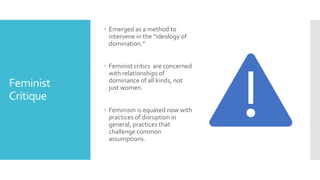 Feminist
Critique
 Emerged as a method to
intervene in the “ideology of
domination.”
 Feminist critics are concerned
with relationships of
dominance of all kinds, not
just women.
 Feminism is equated now with
practices of disruption in
general, practices that
challenge common
assumptions.
 