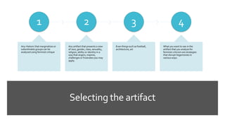 Selecting the artifact
1
Any rhetoric that marginalizes or
subordinates groups can be
analyzed using feminist critique
2
Any artifact that presents a view
of race, gender, class, sexuality,
religion, ability or identity in a
way that angers, inspires,
challenges or frustrates you may
apply.
3
Even things such as football,
architecture, art
4
What you want to see in the
artifact that you analyze for
feminist criticism are strategies
that disrupt hegemonies in
various ways.
 