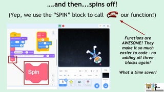 ….and then...spins off!
(Yep, we use the “SPIN” block to call our function!)
Functions are
AWESOME! They
make it so much
easier to code - no
adding all three
blocks again!
What a time saver!
 