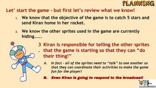 Let’ start the game - but first let’s review what we know!
1. We know that the objective of the game is to catch 5 stars and
send Kiran home in her rocket.
2. We know the other sprites used in the game are currently
hiding…...
Kiran is responsible for telling the other sprites
that the game is starting so that they can “do
their thing!”
A. In fact - all of the sprites need to “talk” to one another so
that they can coordinate their activities to make the game
fun for the player!
B. Even Kiran is going to respond to the broadcast!
3
.
 