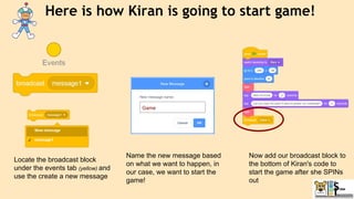 Here is how Kiran is going to start game!
Locate the broadcast block
under the events tab (yellow) and
use the create a new message
Name the new message based
on what we want to happen, in
our case, we want to start the
game!
Now add our broadcast block to
the bottom of Kiran's code to
start the game after she SPINs
out
 