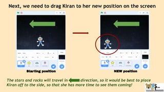 Next, we need to drag Kiran to her new position on the screen
The stars and rocks will travel in direction, so it would be best to place
Kiran off to the side, so that she has more time to see them coming!
Starting position NEW position
 