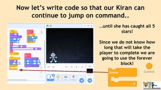 Now let’s write code so that our Kiran can
continue to jump on command..
…until she has caught all 5
stars!
Since we do not know how
long that will take the
player to complete we are
going to use the forever
block!
 