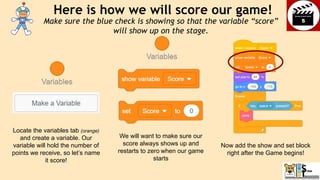 Now add the show and set block
right after the Game begins!
Here is how we will score our game!
Locate the variables tab (orange)
and create a variable. Our
variable will hold the number of
points we receive, so let’s name
it score!
We will want to make sure our
score always shows up and
restarts to zero when our game
starts
Make sure the blue check is showing so that the variable “score”
will show up on the stage.
 