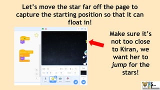 Let’s move the star far off the page to
capture the starting position so that it can
float in!
Make sure it’s
not too close
to Kiran, we
want her to
jump for the
stars!
 