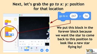 Next, let’s grab the go to x: y: position
for that location
We put this block in the
forever block because
we want the star to come
back to this position to
look like a new star
flying by!
 