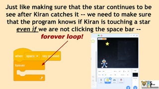Just like making sure that the star continues to be
see after Kiran catches it -- we need to make sure
that the program knows if Kiran is touching a star
even if we are not clicking the space bar --
forever loop!
 