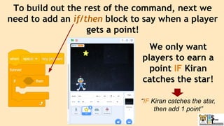 To build out the rest of the command, next we
need to add an if/then block to say when a player
gets a point!
We only want
players to earn a
point IF Kiran
catches the star!
“IF Kiran catches the star,
then add 1 point”
 