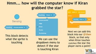 Hmm... how will the computer know if Kiran
grabbed the star?
This block detects
what the sprite is
touching
We can use the
dropdown menu to
detect if the star
is touching Kiran
Next we can add this
block into our if/then
block, so that only
when Kiran touches
(catches) the star the
player earns a point!
 