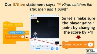 Our if/then statement says: “IF Kiran catches the
star, then add 1 point”
So let’s make sure
the player gains 1
point by changing
the score by +1!
 