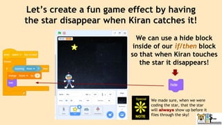 Let’s create a fun game effect by having
the star disappear when Kiran catches it!
We can use a hide block
inside of our if/then block
so that when Kiran touches
the star it disappears!
We made sure, when we were
coding the star, that the star
will always show up before it
flies through the sky!
 