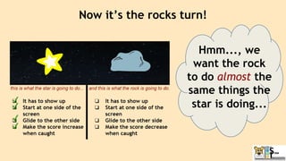 Now it’s the rocks turn!
Hmm..., we
want the rock
to do almost the
same things the
star is doing...
 