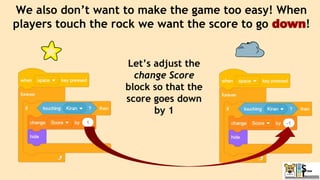 We also don’t want to make the game too easy! When
players touch the rock we want the score to go down!
Let’s adjust the
change Score
block so that the
score goes down
by 1
 