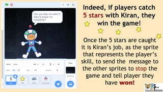 Indeed, if players catch
5 stars with Kiran, they
win the game!
Once the 5 stars are caught
it is Kiran’s job, as the sprite
that represents the player’s
skill, to send the message to
the other sprites to stop the
game and tell player they
have won!
 