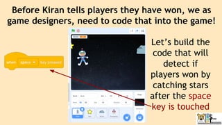 Before Kiran tells players they have won, we as
game designers, need to code that into the game!
Let’s build the
code that will
detect if
players won by
catching stars
after the space
key is touched
 