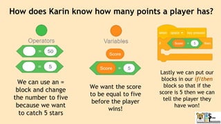 How does Karin know how many points a player has?
We can use an =
block and change
the number to five
because we want
to catch 5 stars
We want the score
to be equal to five
before the player
wins!
Lastly we can put our
blocks in our if/then
block so that if the
score is 5 then we can
tell the player they
have won!
 
