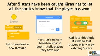 After 5 stars have been caught Kiran has to let
all the sprites know that the player has won!
Let’s broadcast a
new message
Next, let’s name it
based on what it
does! It tells players
they have won
Add it to this block
of code so that
players only win by
catching 5 stars
 