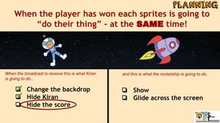 When the player has won each sprites is going to
“do their thing” - at the SAME time!
❏ Change the backdrop
❏ Hide Kiran
❏ Hide the score
When the broadcast is receive this is what Kiran
is going to do...
and this is what the rocketship is going to do.
❏ Show
❏ Glide across the screen
 
