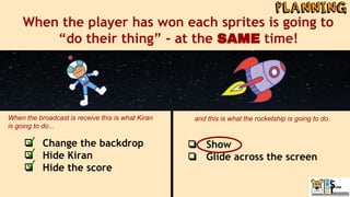 When the player has won each sprites is going to
“do their thing” - at the SAME time!
❏ Change the backdrop
❏ Hide Kiran
❏ Hide the score
When the broadcast is receive this is what Kiran
is going to do...
and this is what the rocketship is going to do.
❏ Show
❏ Glide across the screen
 