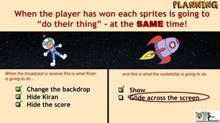 When the player has won each sprites is going to
“do their thing” - at the SAME time!
❏ Change the backdrop
❏ Hide Kiran
❏ Hide the score
When the broadcast is receive this is what Kiran
is going to do...
and this is what the rocketship is going to do.
❏ Show
❏ Glide across the screen
 