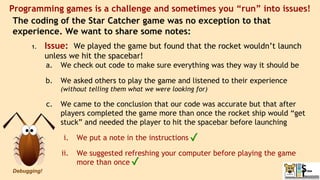 The coding of the Star Catcher game was no exception to that
experience. We want to share some notes:
1. Issue: We played the game but found that the rocket wouldn’t launch
unless we hit the spacebar!
a. We check out code to make sure everything was they way it should be
b. We asked others to play the game and listened to their experience
(without telling them what we were looking for)
c. We came to the conclusion that our code was accurate but that after
players completed the game more than once the rocket ship would “get
stuck” and needed the player to hit the spacebar before launching
i. We put a note in the instructions
ii. We suggested refreshing your computer before playing the game
more than once
Programming games is a challenge and sometimes you “run” into issues!
Debugging!
 