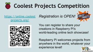 Coolest Projects Competition
https://online.coolest
projects.org/
Registration is OPEN!
You can register to share your
creations in Raspberry Pi's
world-leading online tech showcase!
Raspberry Pi welcomes projects from
anywhere in the world, whatever your
experience level!
 