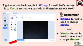 Right now our backdrop is in Bitmap format! Let’s convert
it to Vector so that we can add and manipulate our text!
● Bitmap format is
used to change
pixels
and
● Vector format is
used to select and
change shapes!
Remember
 