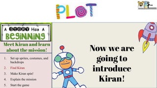 Meet Kiran and learn
about the mission!
Catch stars and
avoid rocks!
Send Kiran home!
1. Switch background to say
the player won!
2. Hide the score
3. Show and move the
rocketship to send Kiran
home!
1. Show rocks and stars
2. Make the stars and rocks move
through the galaxy
3. Make Kiran jump on command
4. Add a score
5. Broadcast a message after stars
have been caught
1. Set up sprites, costumes, and
backdrops
2. Find Kiran
3. Make Kiran spin!
4. Explain the mission
5. Start the game
Now we are
going to
introduce
Kiran!
 