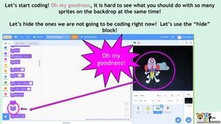 Let’s start coding! Oh my goodness, it is hard to see what you should do with so many
sprites on the backdrop at the same time!
Let’s hide the ones we are not going to be coding right now! Let’s use the “hide”
block!
Oh my
goodness!
 