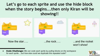 Let’s go to each sprite and use the hide block
when the story begins….then only Kiran will be
showing!!
Now the star….. ...the rock….. ...and the rocket
won’t show!
● Code Challenge: We can code each sprite by pulling blocks on the workspace
for each sprite….but how else could we duplicate this repeated code?
 