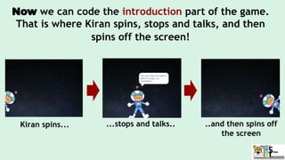 Now we can code the introduction part of the game.
That is where Kiran spins, stops and talks, and then
spins off the screen!
Kiran spins... ...stops and talks.. ..and then spins off
the screen
 